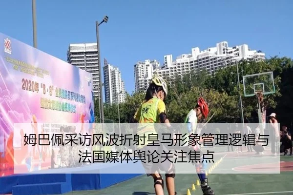 姆巴佩采访风波折射皇马形象管理逻辑与法国媒体舆论关注焦点