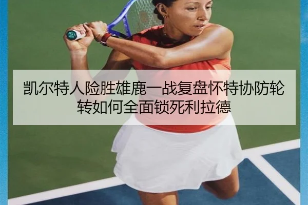 凯尔特人险胜雄鹿一战复盘怀特协防轮转如何全面锁死利拉德