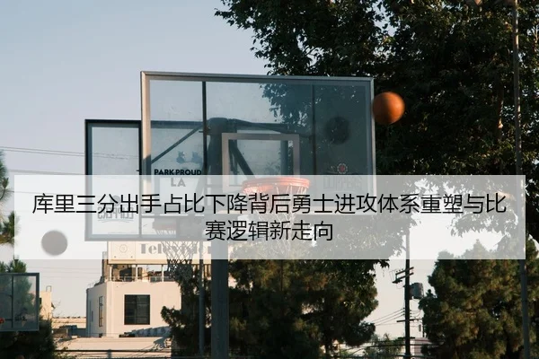 库里三分出手占比下降背后勇士进攻体系重塑与比赛逻辑新走向